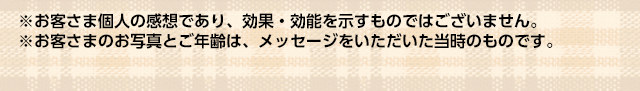 ※お客さま個人の感想であり、効果・効能を示すものではございません。
※お客さまのお写真とご年齢は、メッセージをいただいた当時のものです。