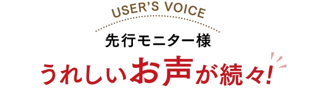 先行モニター様 うれしいお声が続々!