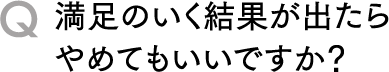 Q満足のいく結果が出たらやめてもいいですか？