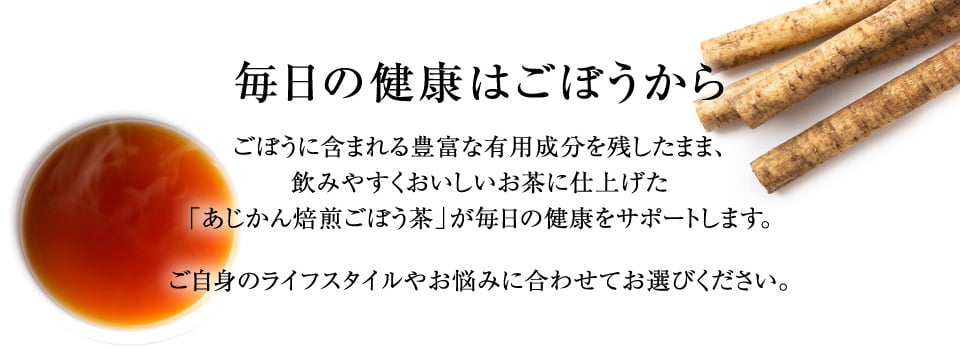 毎日の健康ごぼうから　ごぼうに含まれる豊富な有用成分を残したまま、飲みやすくおいしいお茶に仕上げた「あじかん焙煎ごぼう茶」が毎日の健康をサポートします。ご自身のライフスタイルやお悩みに合わせてお選びください。